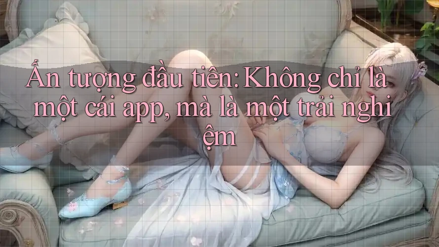 Ấn tượng đầu tiên: Không chỉ là một cái app, mà là một trải nghiệm