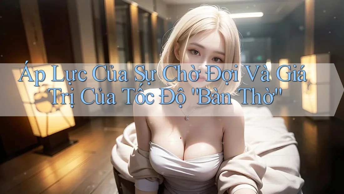 **Áp Lực Của Sự Chờ Đợi Và Giá Trị Của Tốc Độ “Bàn Thờ”**