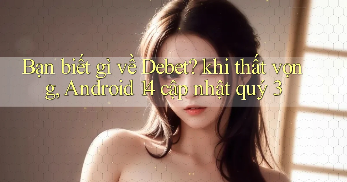 Bạn biết gì về Debet khi thất vọng, Android 14 cập nhật quý 3