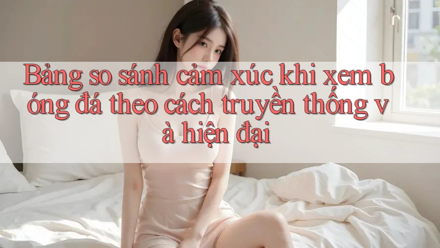 Bảng so sánh cảm xúc khi xem bóng đá theo cách truyền thống và hiện đại