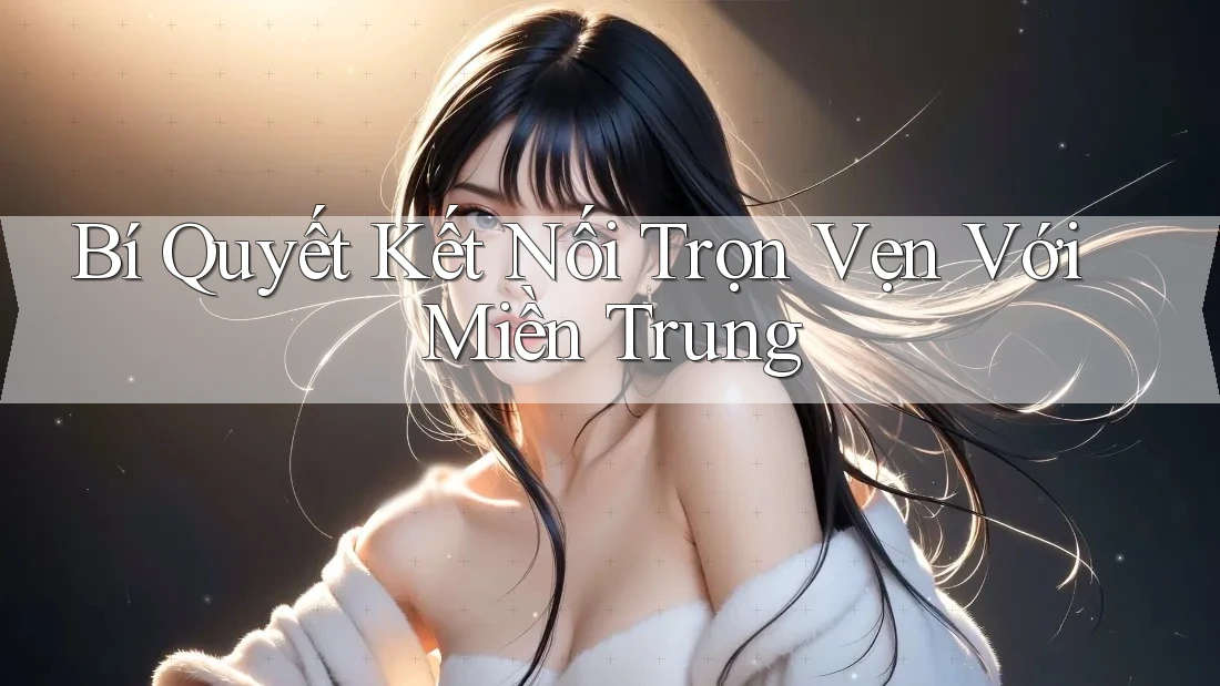 Bí Quyết Kết Nối Trọn Vẹn Với Miền Trung