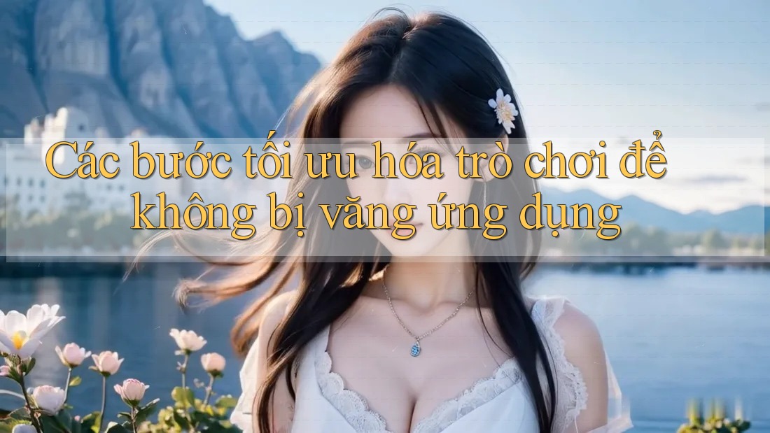 Các bước tối ưu hóa trò chơi để không bị văng ứng dụng