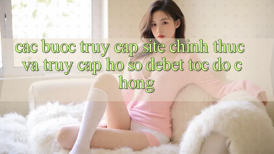 Các bước Truy Cập Site Chính Thức Và Truy cập hồ sơ Debet Tốc độ Chóng