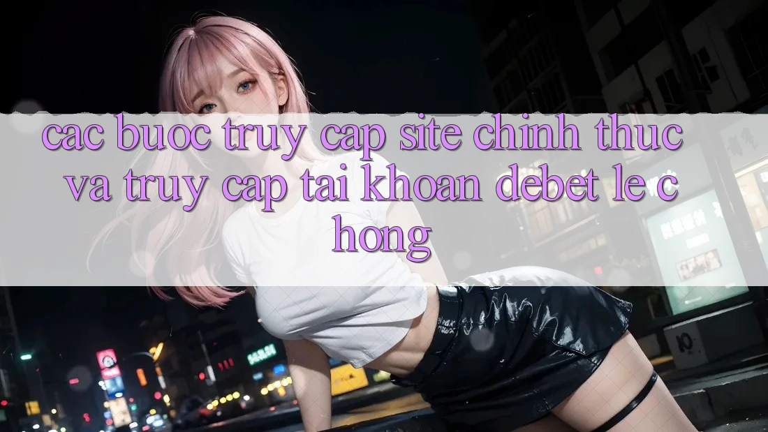 Các bước Truy Cập Site Chính Thức Và Truy cập tài khoản Debet Lẹ Chóng