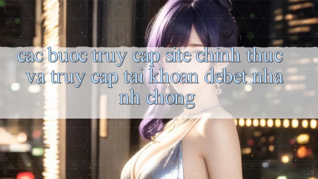 Các bước Truy Cập Site Chính Thức Và Truy cập tài khoản Debet Nhanh chóng