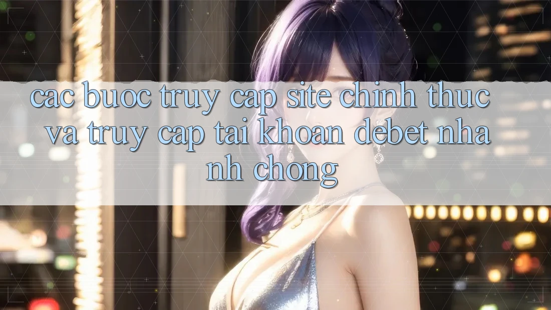 Các bước Truy Cập Site Chính Thức Và Truy cập tài khoản Debet Nhanh Chóng