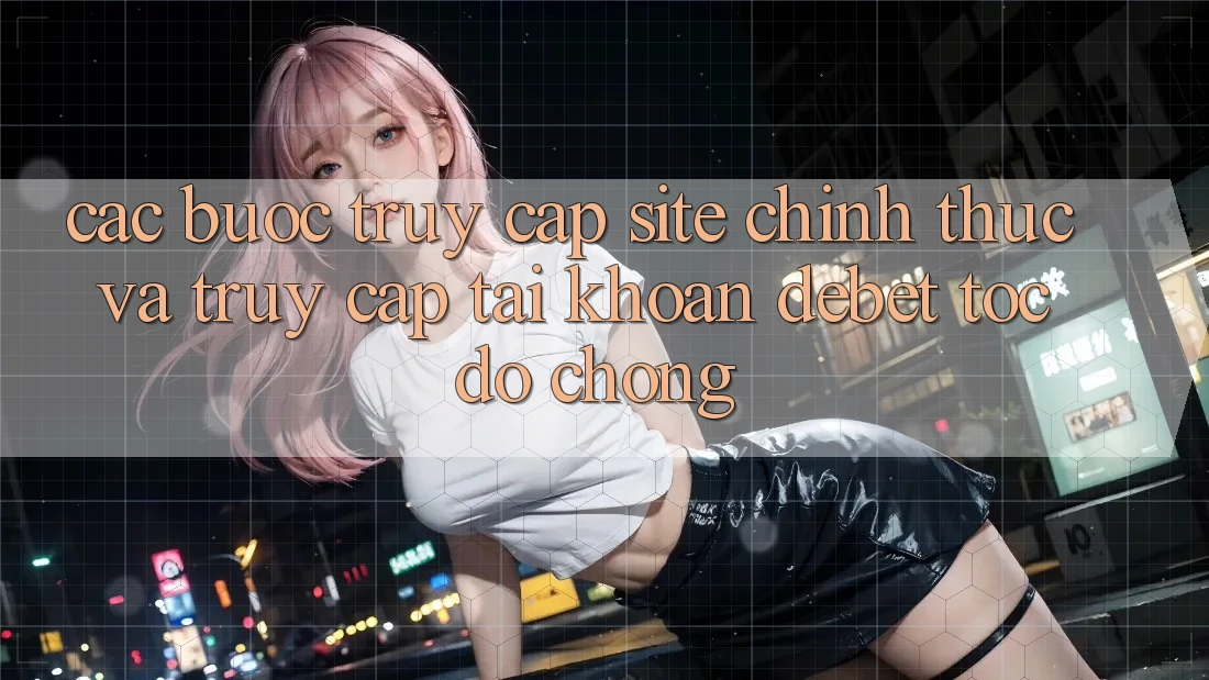 Các bước Truy Cập Site Chính Thức Và Truy cập tài khoản Debet Tốc độ Chóng