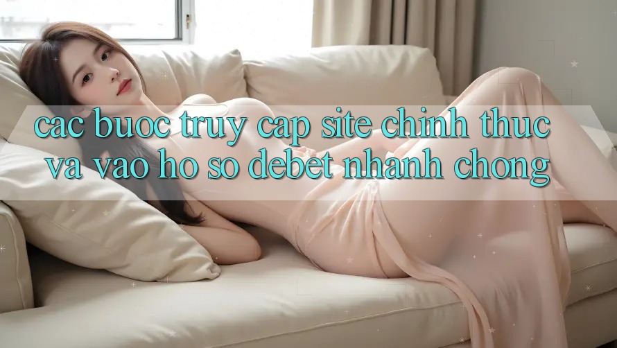 Các bước Truy Cập Site Chính Thức Và Vào hồ sơ Debet Nhanh Chóng