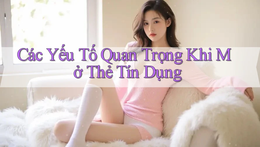 Các Yếu Tố Quan Trọng Khi Mở Thẻ Tín Dụng