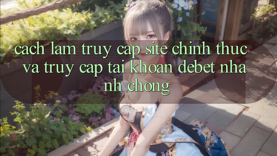 Cách làm Truy Cập Site Chính Thức Và Truy cập tài khoản Debet Nhanh Chóng