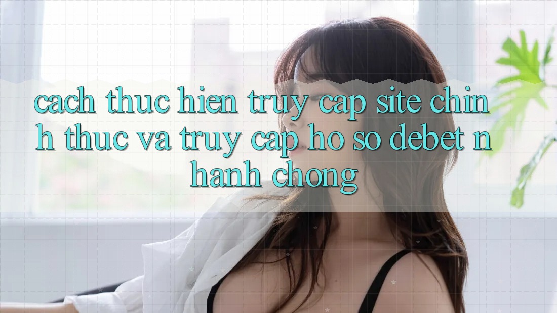 Cách thực hiện Truy Cập Site Chính Thức Và Truy cập hồ sơ Debet Nhanh Chóng