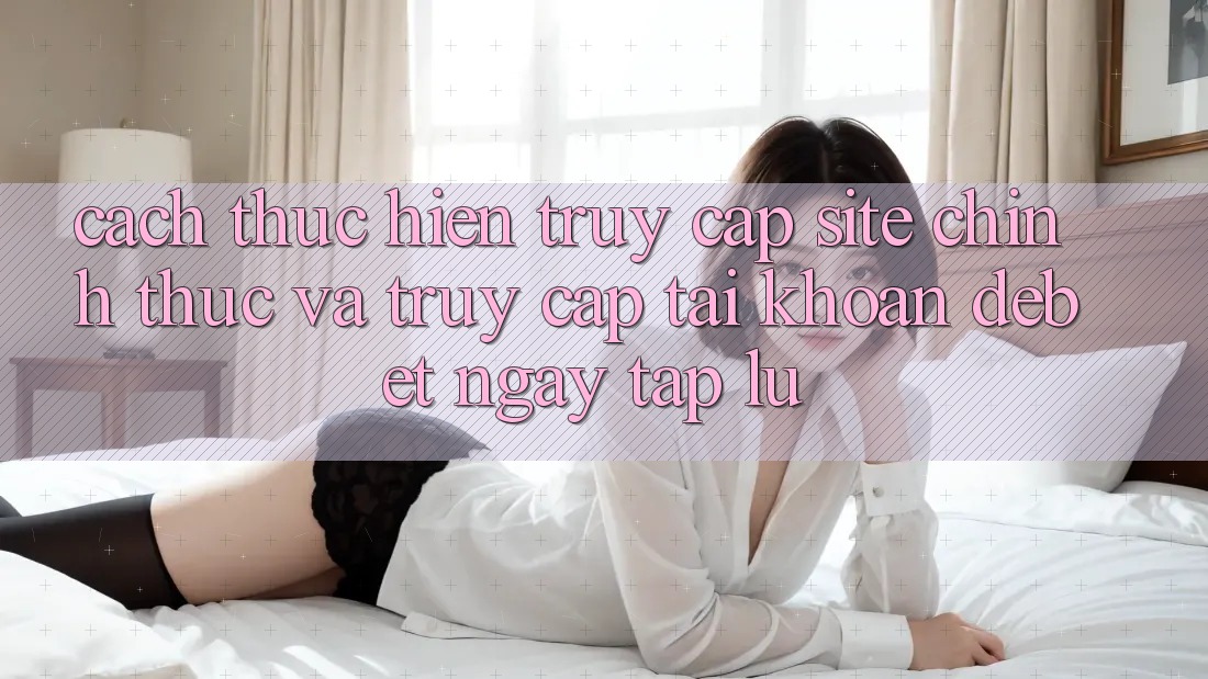 Cách thực hiện Truy Cập Site Chính Thức Và Truy cập tài khoản Debet Ngay tắp lự
