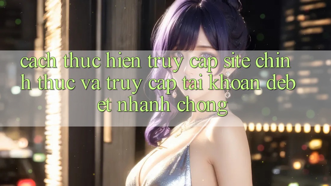 Cách thực hiện Truy Cập Site Chính Thức Và Truy cập tài khoản Debet Nhanh Chóng