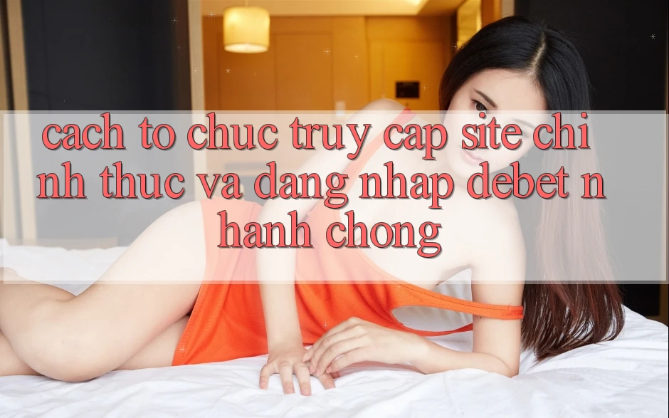 Cách tổ chức Truy Cập Site Chính Thức Và Đăng Nhập Debet Nhanh Chóng