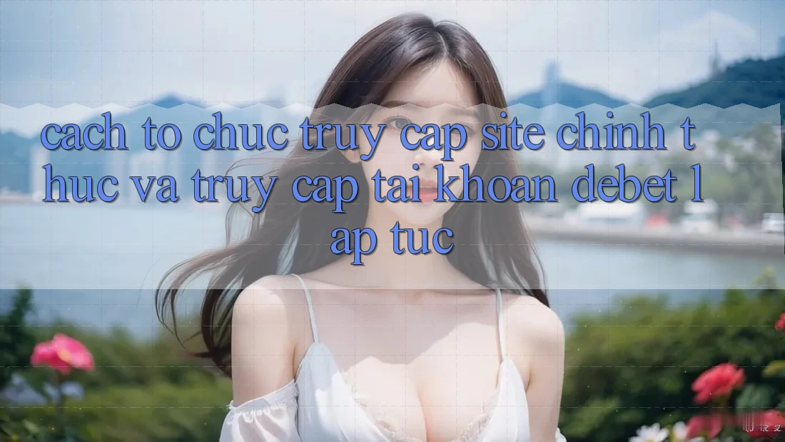 Cách tổ chức Truy Cập Site Chính Thức Và Truy cập tài khoản Debet Lập tức