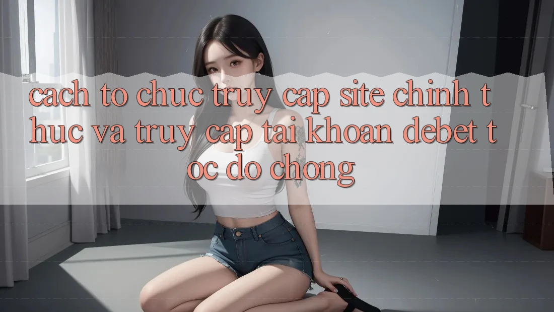Cách tổ chức Truy Cập Site Chính Thức Và Truy cập tài khoản Debet Tốc độ Chóng