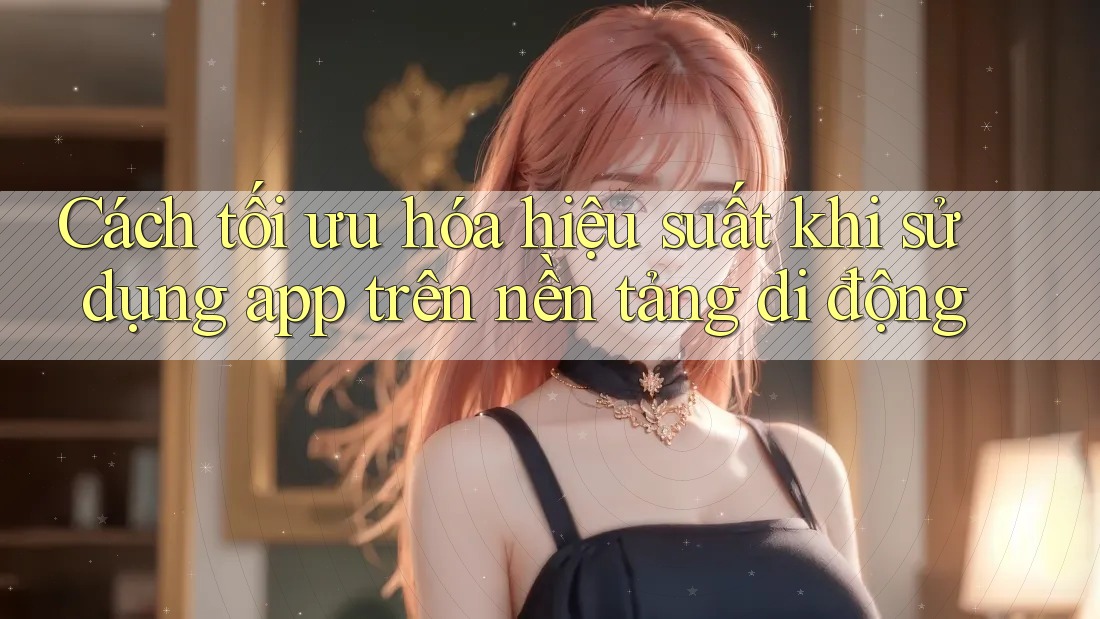 Cách tối ưu hóa hiệu suất khi sử dụng app trên nền tảng di động