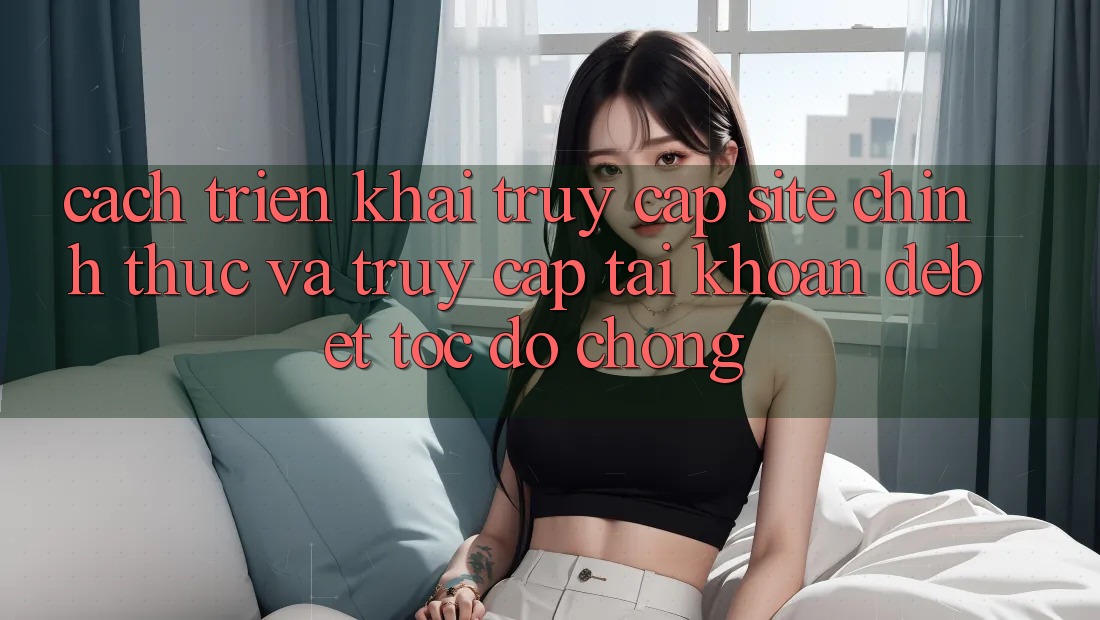 Cách triển khai Truy Cập Site Chính Thức Và Truy cập tài khoản Debet Tốc độ Chóng