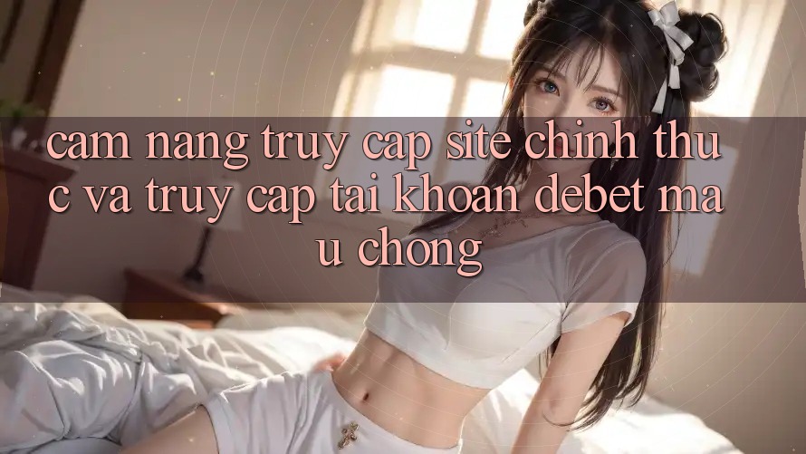 Cẩm nang Truy Cập Site Chính Thức Và Truy cập tài khoản Debet Mau Chóng