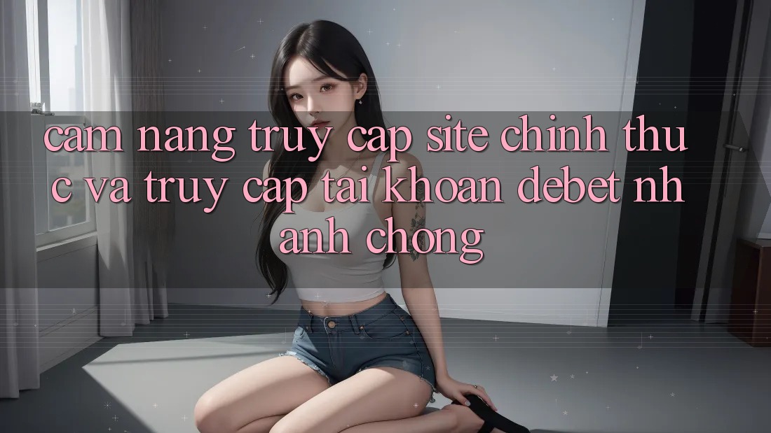Cẩm nang Truy Cập Site Chính Thức Và Truy cập tài khoản Debet Nhanh Chóng