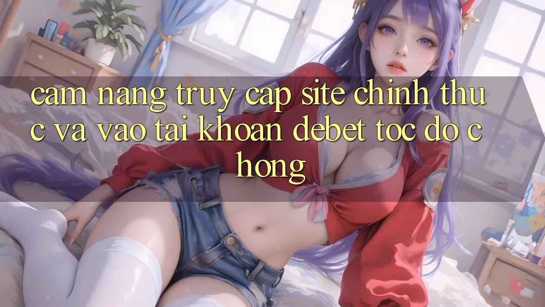 Cẩm nang Truy Cập Site Chính Thức Và Vào tài khoản Debet Tốc độ Chóng Cẩm nang Truy Cập Site Chính Thức Và Vào tài khoản Debet Tốc độ Chóng