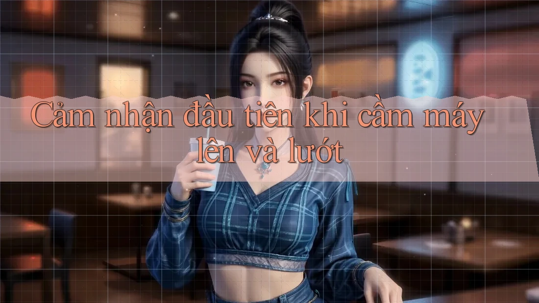 Cảm nhận đầu tiên khi cầm máy lên và lướt