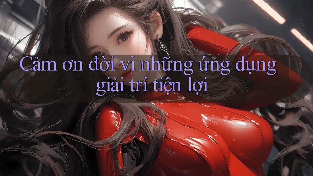 Cảm ơn đời vì những ứng dụng giải trí tiện lợi