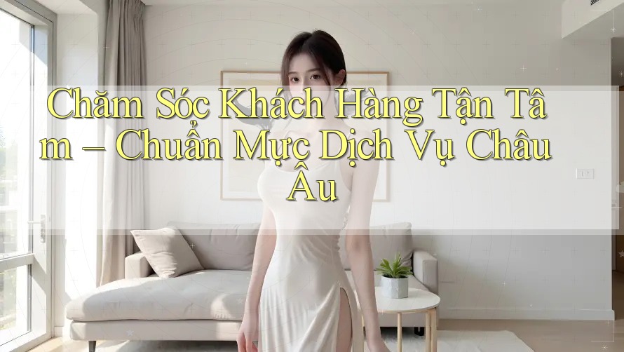 Chăm Sóc Khách Hàng Tận Tâm – Chuẩn Mực Dịch Vụ Châu Âu