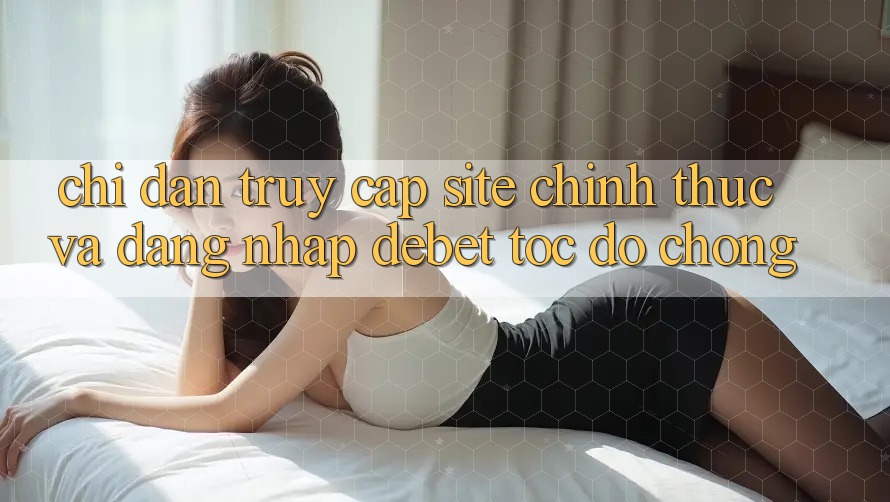 Chỉ dẫn Truy Cập Site Chính Thức Và Đăng Nhập Debet Tốc độ Chóng