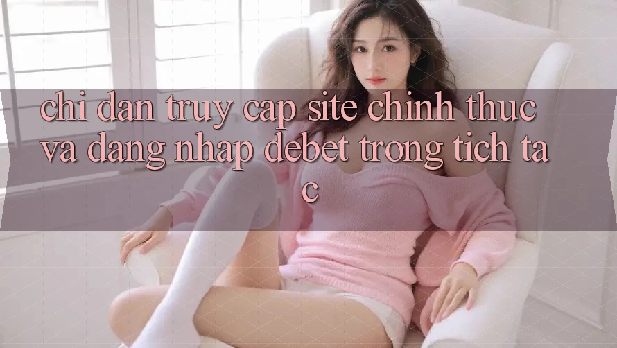 Chỉ dẫn Truy Cập Site Chính Thức Và Đăng Nhập Debet Trong tích tắc