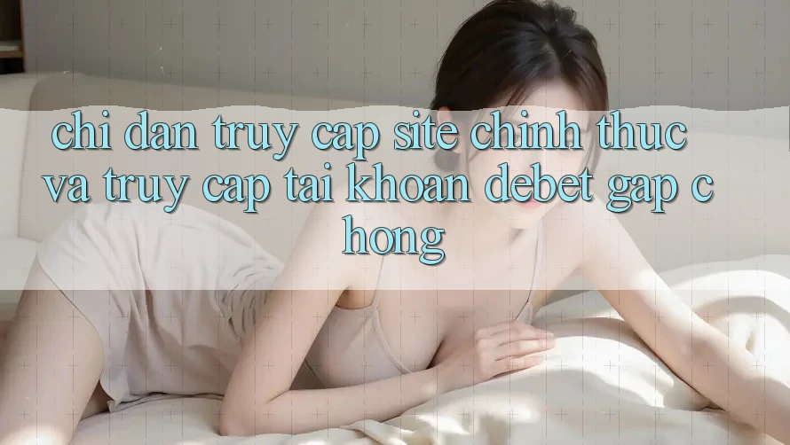 Chỉ dẫn Truy Cập Site Chính Thức Và Truy cập tài khoản Debet Gấp Chóng