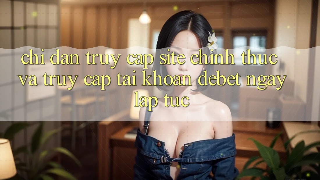 Chỉ dẫn Truy Cập Site Chính Thức Và Truy cập tài khoản Debet Ngay lập tức