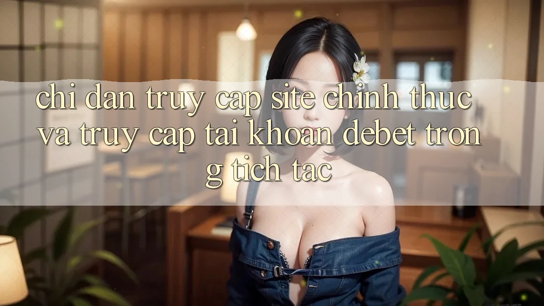 Chỉ dẫn Truy Cập Site Chính Thức Và Truy cập tài khoản Debet Trong tích tắc