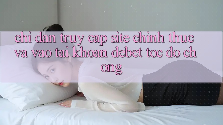 Chỉ dẫn Truy Cập Site Chính Thức Và Vào tài khoản Debet Tốc độ chóng