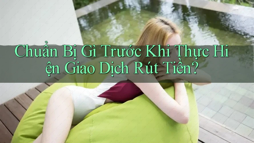 Chuẩn Bị Gì Trước Khi Thực Hiện Giao Dịch Rút Tiền?