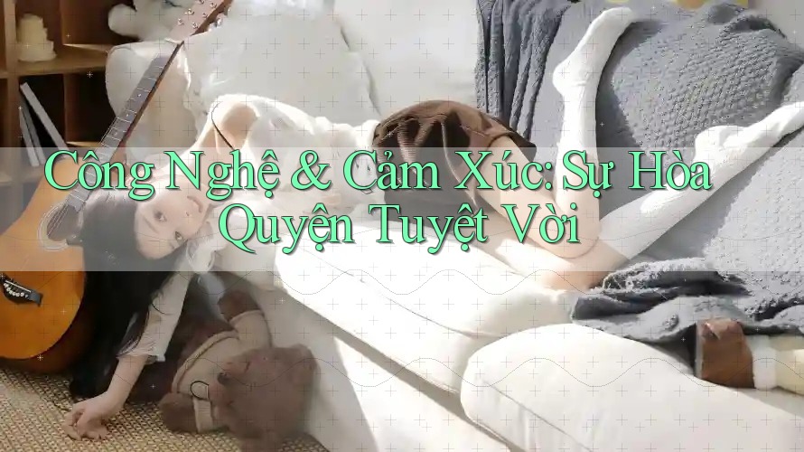 Công Nghệ & Cảm Xúc: Sự Hòa Quyện Tuyệt Vời
