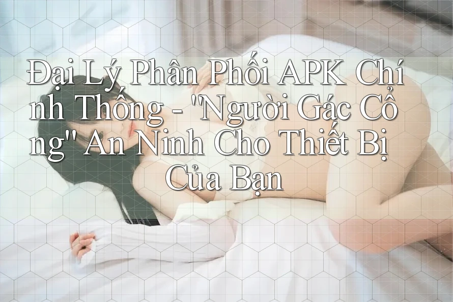 Đại Lý Phân Phối APK Chính Thống - “Người Gác Cổng” An Ninh Cho Thiết Bị Của Bạn