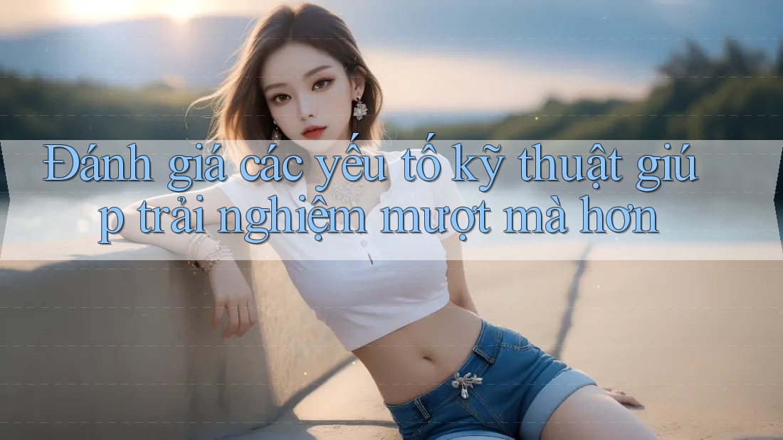 Đánh giá các yếu tố kỹ thuật giúp trải nghiệm mượt mà hơn