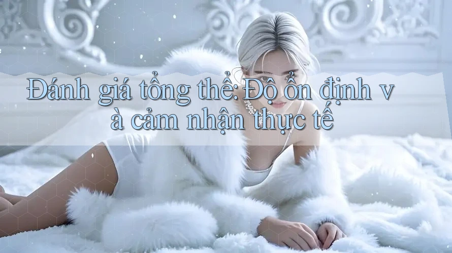 Đánh giá tổng thể: Độ ổn định và cảm nhận thực tế