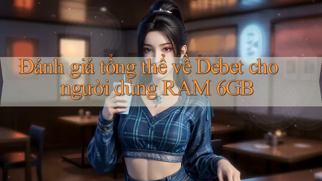 Đánh giá tổng thể về Debet cho người dùng RAM 6GB