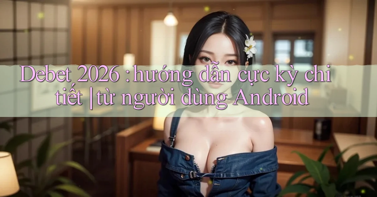 Debet 2026 hướng dẫn cực kỳ chi tiết từ người dùng Android