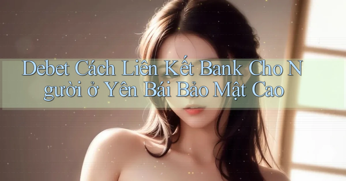 debet cách liên kết bank cho người ở Yên Bái bảo mật cao
