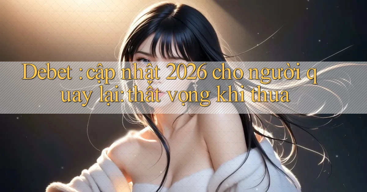 Debet cập nhật 2026 cho người quay lại thất vọng khi thua