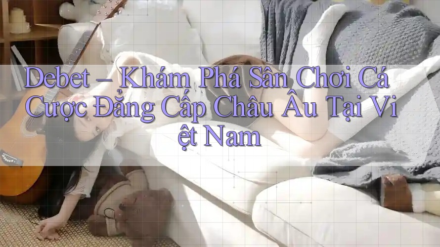 Debet – Khám Phá Sân Chơi Cá Cược Đẳng Cấp Châu Âu Tại Việt Nam