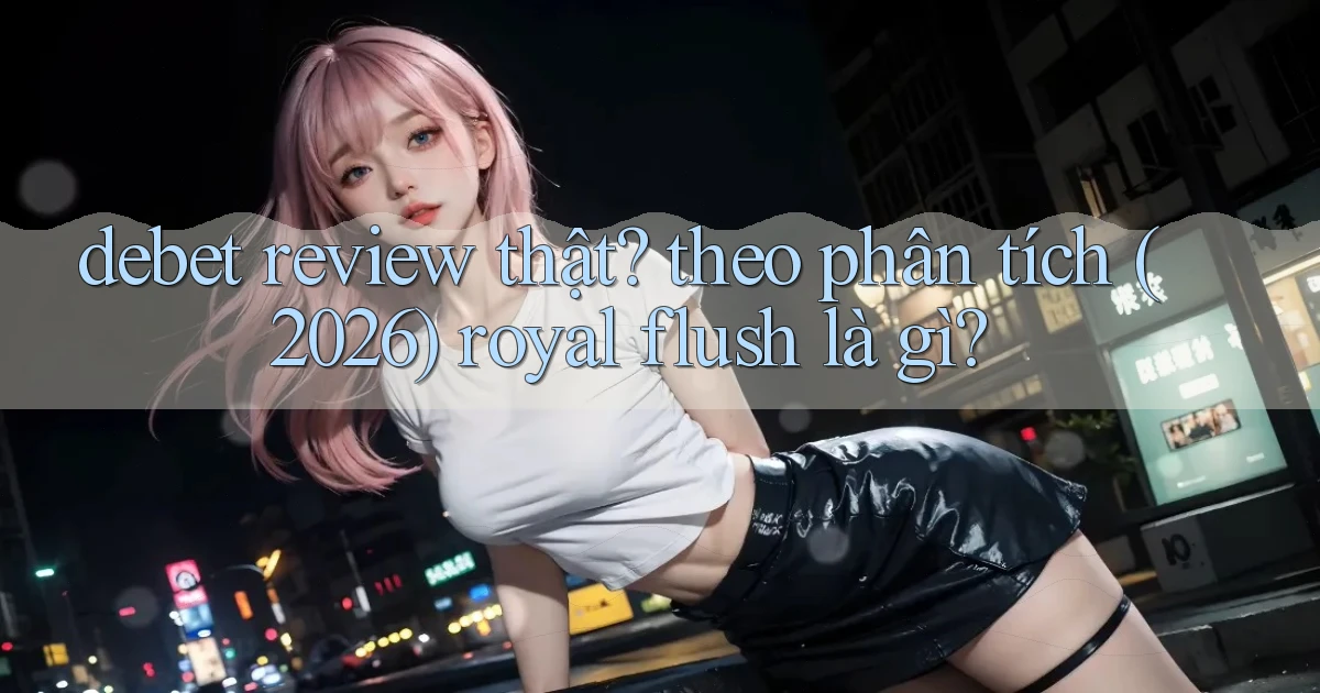 debet review thật theo phân tích (2026) royal flush là gì