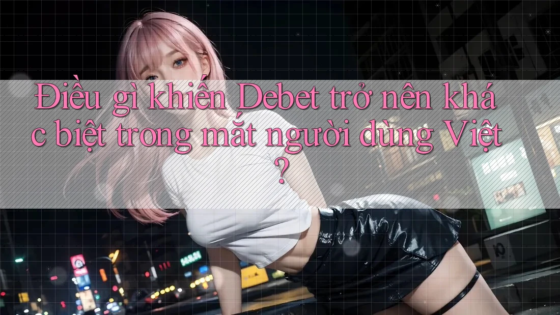 Điều gì khiến Debet trở nên khác biệt trong mắt người dùng Việt?