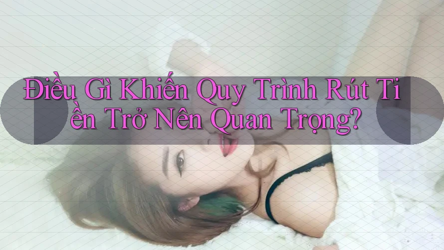 Điều Gì Khiến Quy Trình Rút Tiền Trở Nên Quan Trọng?