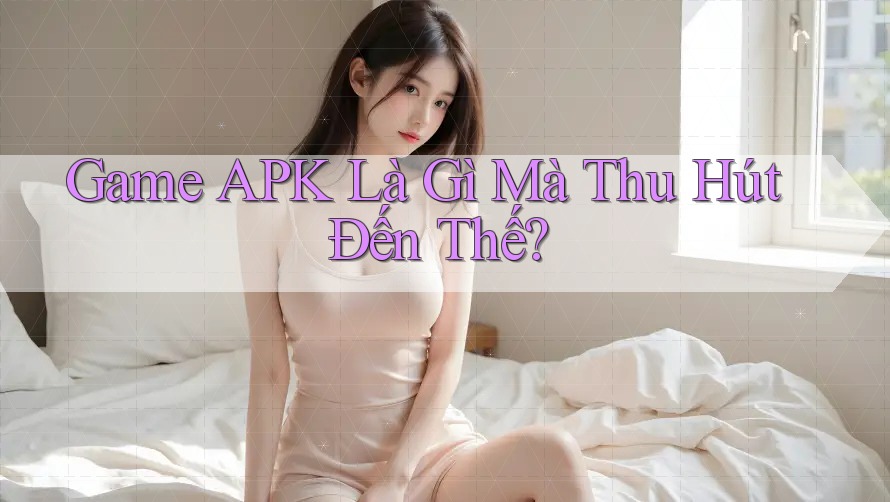 Game APK Là Gì Mà Thu Hút Đến Thế?