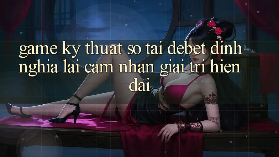 Game Kỹ Thuật Số Tại Debet: Định Nghĩa Lại Cảm nhận Giải Trí Hiện Đại