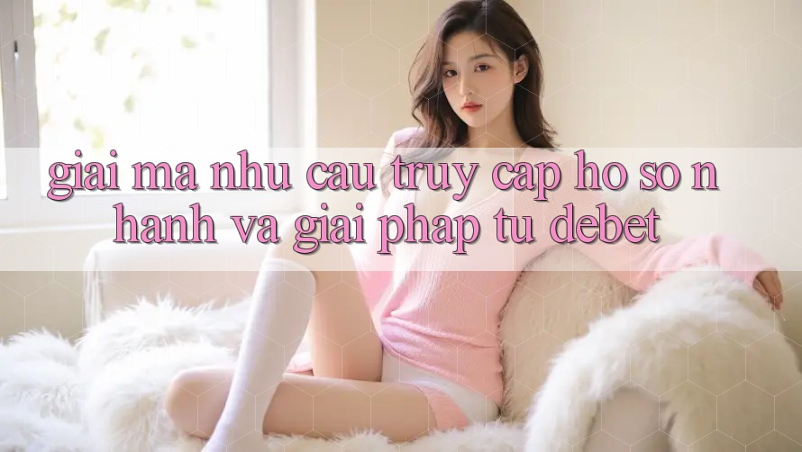 Giải Mã Nhu Cầu “Truy cập hồ sơ Nhanh” Và Giải Pháp Từ Debet